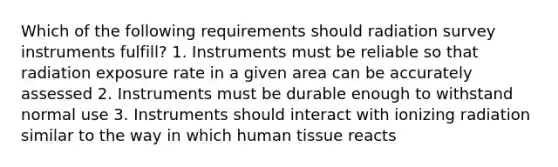 Which of the following requirements should radiation survey instruments fulfill? 1. Instruments must be reliable so that radiation exposure rate in a given area can be accurately assessed 2. Instruments must be durable enough to withstand normal use 3. Instruments should interact with ionizing radiation similar to the way in which human tissue reacts