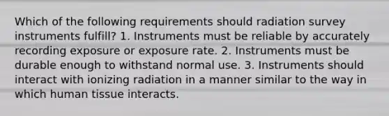 Which of the following requirements should radiation survey instruments fulfill? 1. Instruments must be reliable by accurately recording exposure or exposure rate. 2. Instruments must be durable enough to withstand normal use. 3. Instruments should interact with ionizing radiation in a manner similar to the way in which human tissue interacts.