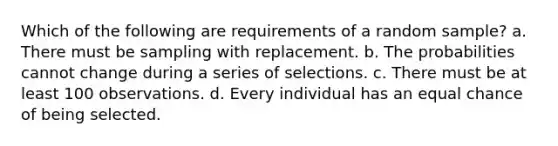 Which of the following are requirements of a random sample? a. There must be sampling with replacement. b. The probabilities cannot change during a series of selections. c. There must be at least 100 observations. d. Every individual has an equal chance of being selected.