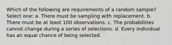 Which of the following are requirements of a random sample? Select one: a. There must be sampling with replacement. b. There must be at least 100 observations. c. The probabilities cannot change during a series of selections. d. Every individual has an equal chance of being selected.