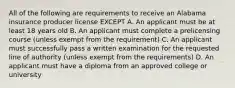 All of the following are requirements to receive an Alabama insurance producer license EXCEPT A. An applicant must be at least 18 years old B. An applicant must complete a prelicensing course (unless exempt from the requirement) C. An applicant must successfully pass a written examination for the requested line of authority (unless exempt from the requirements) D. An applicant must have a diploma from an approved college or university