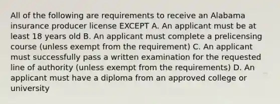 All of the following are requirements to receive an Alabama insurance producer license EXCEPT A. An applicant must be at least 18 years old B. An applicant must complete a prelicensing course (unless exempt from the requirement) C. An applicant must successfully pass a written examination for the requested line of authority (unless exempt from the requirements) D. An applicant must have a diploma from an approved college or university