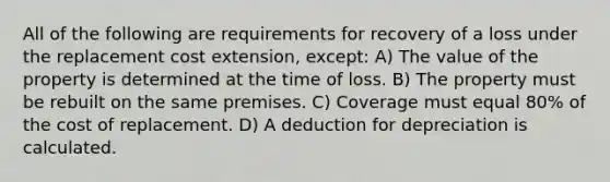 All of the following are requirements for recovery of a loss under the replacement cost extension, except: A) The value of the property is determined at the time of loss. B) The property must be rebuilt on the same premises. C) Coverage must equal 80% of the cost of replacement. D) A deduction for depreciation is calculated.