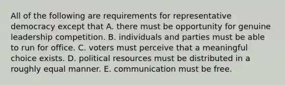 All of the following are requirements for representative democracy except that A. there must be opportunity for genuine leadership competition. B. individuals and parties must be able to run for office. C. voters must perceive that a meaningful choice exists. D. political resources must be distributed in a roughly equal manner. E. communication must be free.