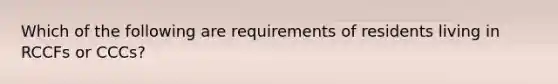 Which of the following are requirements of residents living in RCCFs or CCCs?