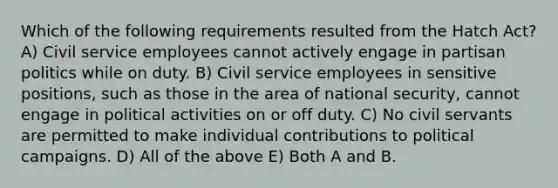 Which of the following requirements resulted from the Hatch Act? A) Civil service employees cannot actively engage in partisan politics while on duty. B) Civil service employees in sensitive positions, such as those in the area of national security, cannot engage in political activities on or off duty. C) No civil servants are permitted to make individual contributions to political campaigns. D) All of the above E) Both A and B.