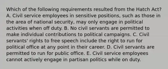 Which of the following requirements resulted from the Hatch Act? A. Civil service employees in sensitive positions, such as those in the area of national security, may only engage in political activities when off duty. B. No civil servants are permitted to make individual contributions to political campaigns. C. Civil servants' rights to free speech include the right to run for political office at any point in their career. D. Civil servants are permitted to run for public office. E. Civil service employees cannot actively engage in partisan politics while on duty.