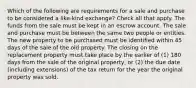 Which of the following are requirements for a sale and purchase to be considered a like-kind exchange? Check all that apply. The funds from the sale must be kept in an escrow account. The sale and purchase must be between the same two people or entities. The new property to be purchased must be identified within 45 days of the sale of the old property. The closing on the replacement property must take place by the earlier of (1) 180 days from the sale of the original property, or (2) the due date (including extensions) of the tax return for the year the original property was sold.