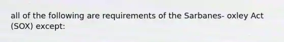 all of the following are requirements of the Sarbanes- oxley Act (SOX) except: