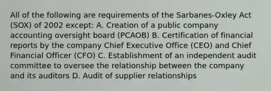 All of the following are requirements of the Sarbanes-Oxley Act (SOX) of 2002 except: A. Creation of a public company accounting oversight board (PCAOB) B. Certification of financial reports by the company Chief Executive Office (CEO) and Chief Financial Officer (CFO) C. Establishment of an independent audit committee to oversee the relationship between the company and its auditors D. Audit of supplier relationships