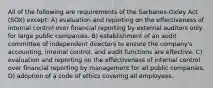 All of the following are requirements of the Sarbanes-Oxley Act (SOX) except: A) evaluation and reporting on the effectiveness of internal control over financial reporting by external auditors only for large public companies. B) establishment of an audit committee of independent directors to ensure the company's accounting, internal control, and audit functions are effective. C) evaluation and reporting on the effectiveness of internal control over financial reporting by management for all public companies. D) adoption of a code of ethics covering all employees.