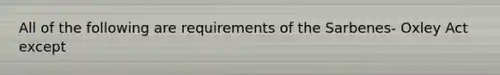 All of the following are requirements of the Sarbenes- Oxley Act except