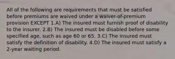 All of the following are requirements that must be satisfied before premiums are waived under a waiver-of-premium provision EXCEPT 1.A) The insured must furnish proof of disability to the insurer. 2.B) The insured must be disabled before some specified age, such as age 60 or 65. 3.C) The insured must satisfy the definition of disability. 4.D) The insured must satisfy a 2-year waiting period.