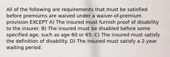 All of the following are requirements that must be satisfied before premiums are waived under a waiver-of-premium provision EXCEPT A) The insured must furnish proof of disability to the insurer. B) The insured must be disabled before some specified age, such as age 60 or 65. C) The insured must satisfy the definition of disability. D) The insured must satisfy a 2-year waiting period.