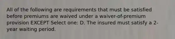 All of the following are requirements that must be satisfied before premiums are waived under a waiver-of-premium provision EXCEPT Select one: D. The insured must satisfy a 2-year waiting period.