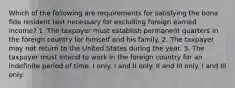 Which of the following are requirements for satisfying the bona fide resident test necessary for excluding foreign earned income? 1. The taxpayer must establish permanent quarters in the foreign country for himself and his family. 2. The taxpayer may not return to the United States during the year. 3. The taxpayer must intend to work in the foreign country for an indefinite period of time. I only. I and II only. II and III only. I and III only.