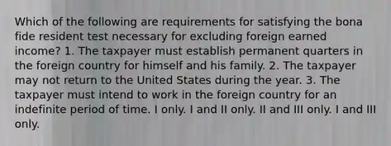 Which of the following are requirements for satisfying the bona fide resident test necessary for excluding foreign earned income? 1. The taxpayer must establish permanent quarters in the foreign country for himself and his family. 2. The taxpayer may not return to the United States during the year. 3. The taxpayer must intend to work in the foreign country for an indefinite period of time. I only. I and II only. II and III only. I and III only.