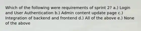 Which of the following were requirements of sprint 2? a.) Login and User Authentication b.) Admin content update page c.) Integration of backend and frontend d.) All of the above e.) None of the above