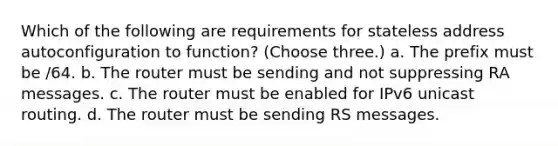 Which of the following are requirements for stateless address autoconfiguration to function? (Choose three.) a. The prefix must be /64. b. The router must be sending and not suppressing RA messages. c. The router must be enabled for IPv6 unicast routing. d. The router must be sending RS messages.