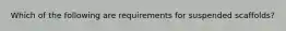 Which of the following are requirements for suspended scaffolds?