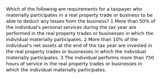 Which of the following are requirements for a taxpayer who materially participates in a real property trade or business to be able to deduct any losses from the business? 1 <a href='https://www.questionai.com/knowledge/keWHlEPx42-more-than' class='anchor-knowledge'>more than</a> 50% of the individual's personal services during the tax year are performed in the real property trades or businesses in which the individual materially participates. 2 More than 10% of the individual's net assets at the end of the tax year are invested in the real property trades or businesses in which the individual materially participates. 3 The individual performs more than 750 hours of service in the real property trades or businesses in which the individual materially participates.