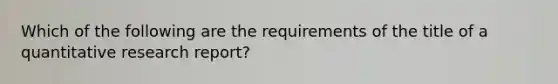 Which of the following are the requirements of the title of a quantitative research report?