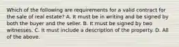 Which of the following are requirements for a valid contract for the sale of real estate? A. It must be in writing and be signed by both the buyer and the seller. B. It must be signed by two witnesses. C. It must include a description of the property. D. All of the above.