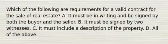 Which of the following are requirements for a valid contract for the sale of real estate? A. It must be in writing and be signed by both the buyer and the seller. B. It must be signed by two witnesses. C. It must include a description of the property. D. All of the above.