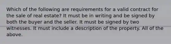 Which of the following are requirements for a valid contract for the sale of real estate? It must be in writing and be signed by both the buyer and the seller. It must be signed by two witnesses. It must include a description of the property. All of the above.