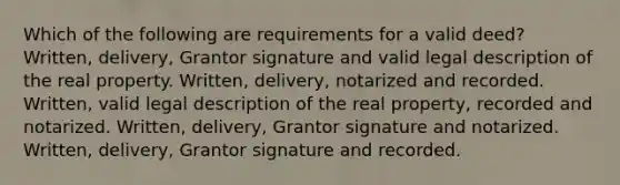 Which of the following are requirements for a valid deed? Written, delivery, Grantor signature and valid legal description of the real property. Written, delivery, notarized and recorded. Written, valid legal description of the real property, recorded and notarized. Written, delivery, Grantor signature and notarized. Written, delivery, Grantor signature and recorded.