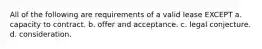 All of the following are requirements of a valid lease EXCEPT a. capacity to contract. b. offer and acceptance. c. legal conjecture. d. consideration.