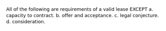 All of the following are requirements of a valid lease EXCEPT a. capacity to contract. b. offer and acceptance. c. legal conjecture. d. consideration.