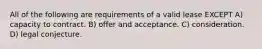 All of the following are requirements of a valid lease EXCEPT A) capacity to contract. B) offer and acceptance. C) consideration. D) legal conjecture.