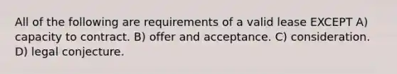 All of the following are requirements of a valid lease EXCEPT A) capacity to contract. B) offer and acceptance. C) consideration. D) legal conjecture.