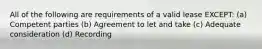 All of the following are requirements of a valid lease EXCEPT: (a) Competent parties (b) Agreement to let and take (c) Adequate consideration (d) Recording