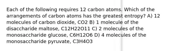 Each of the following requires 12 carbon atoms. Which of the arrangements of carbon atoms has the greatest entropy? A) 12 molecules of carbon dioxide, CO2 B) 1 molecule of the disaccharide maltose, C12H22O11 C) 2 molecules of the monosaccharide glucose, C6H12O6 D) 4 molecules of the monosaccharide pyruvate, C3H4O3