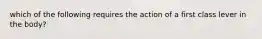 which of the following requires the action of a first class lever in the body?