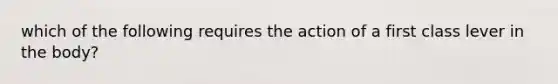 which of the following requires the action of a first class lever in the body?