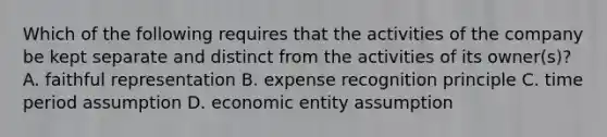 Which of the following requires that the activities of the company be kept separate and distinct from the activities of its owner(s)? A. faithful representation B. expense recognition principle C. time period assumption D. economic entity assumption