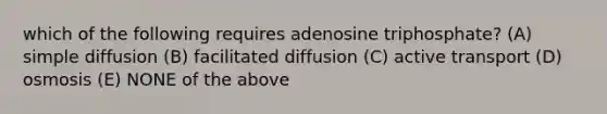 which of the following requires adenosine triphosphate? (A) simple diffusion (B) facilitated diffusion (C) active transport (D) osmosis (E) NONE of the above