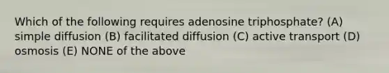 Which of the following requires adenosine triphosphate? (A) simple diffusion (B) facilitated diffusion (C) active transport (D) osmosis (E) NONE of the above