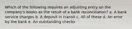 Which of the following requires an adjusting entry on the company's books as the result of a bank reconciliation? a. A bank service charges b. A deposit in transit c. All of these d. An error by the bank e. An outstanding checks