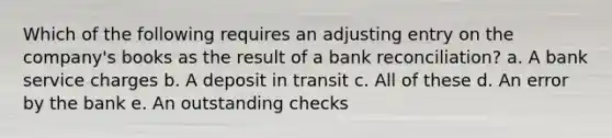 Which of the following requires an adjusting entry on the company's books as the result of a bank reconciliation? a. A bank service charges b. A deposit in transit c. All of these d. An error by the bank e. An outstanding checks