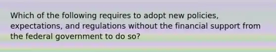 Which of the following requires to adopt new policies, expectations, and regulations without the financial support from the federal government to do so?