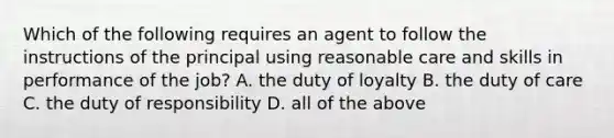 Which of the following requires an agent to follow the instructions of the principal using reasonable care and skills in performance of the job? A. the duty of loyalty B. the duty of care C. the duty of responsibility D. all of the above