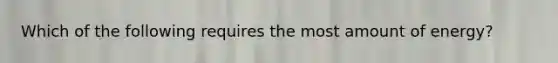 Which of the following requires the most amount of energy?