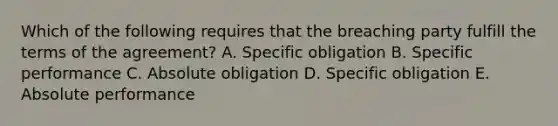 Which of the following requires that the breaching party fulfill the terms of the agreement? A. Specific obligation B. Specific performance C. Absolute obligation D. Specific obligation E. Absolute performance