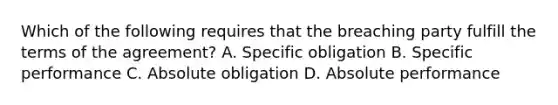 Which of the following requires that the breaching party fulfill the terms of the agreement? A. Specific obligation B. Specific performance C. Absolute obligation D. Absolute performance