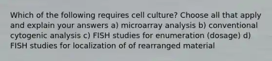 Which of the following requires cell culture? Choose all that apply and explain your answers a) microarray analysis b) conventional cytogenic analysis c) FISH studies for enumeration (dosage) d) FISH studies for localization of of rearranged material