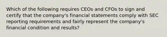 Which of the following requires CEOs and CFOs to sign and certify that the company's financial statements comply with SEC reporting requirements and fairly represent the company's financial condition and results?